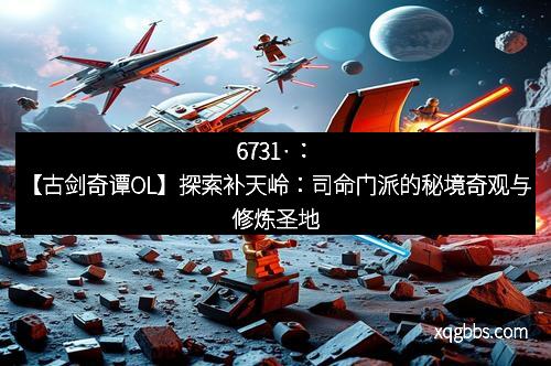 6731·：【古剑奇谭OL】探索补天岭：司命门派的秘境奇观与修炼圣地